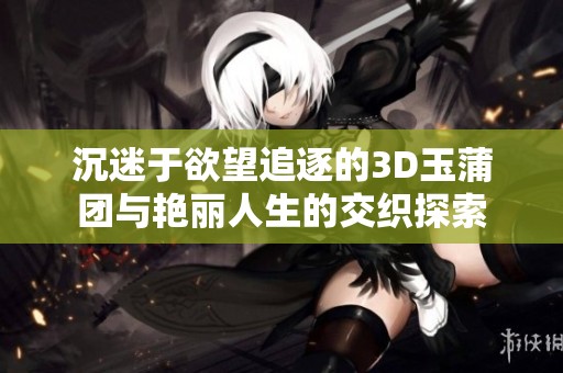 沉迷于欲望追逐的3D玉蒲团与艳丽人生的交织探索