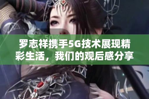 罗志祥携手5G技术展现精彩生活，我们的观后感分享