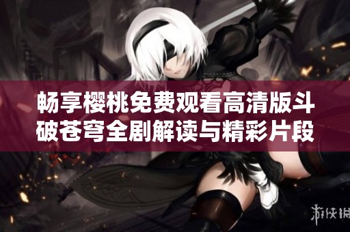 畅享樱桃免费观看高清版斗破苍穹全剧解读与精彩片段分析