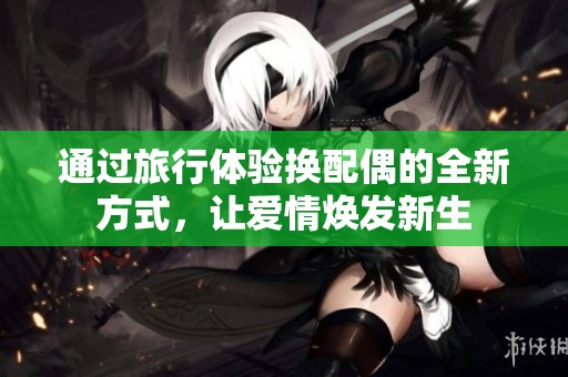 通过旅行体验换配偶的全新方式，让爱情焕发新生