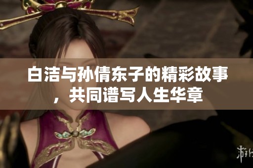白洁与孙倩东子的精彩故事，共同谱写人生华章
