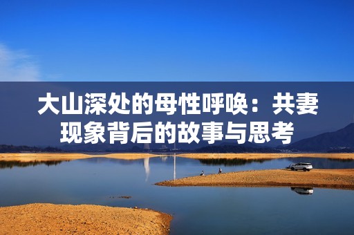 大山深处的母性呼唤：共妻现象背后的故事与思考