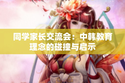 同学家长交流会：中韩教育理念的碰撞与启示