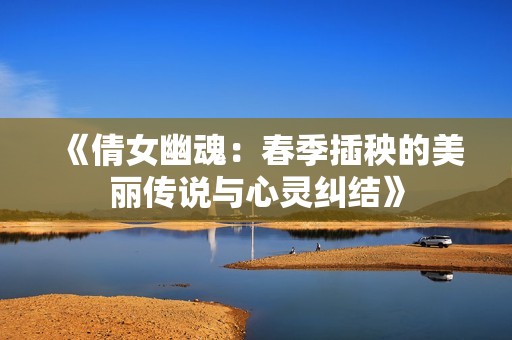 《倩女幽魂：春季插秧的美丽传说与心灵纠结》