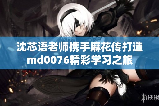 沈芯语老师携手麻花传打造md0076精彩学习之旅