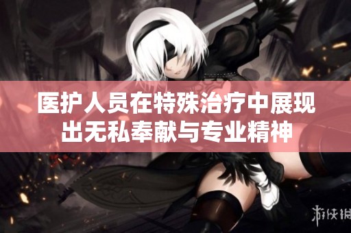 医护人员在特殊治疗中展现出无私奉献与专业精神
