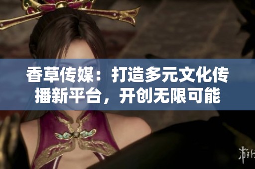 香草传媒：打造多元文化传播新平台，开创无限可能