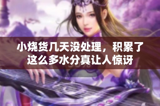 小烧货几天没处理，积累了这么多水分真让人惊讶