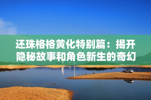 还珠格格黄化特别篇：揭开隐秘故事和角色新生的奇幻旅程