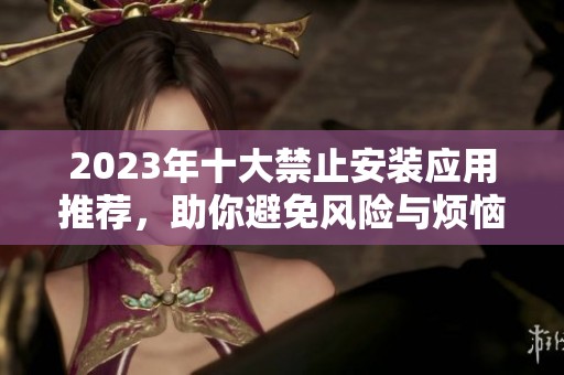 2023年十大禁止安装应用推荐，助你避免风险与烦恼