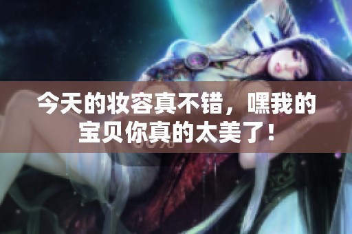 今天的妆容真不错，嘿我的宝贝你真的太美了！