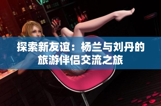 探索新友谊：杨兰与刘丹的旅游伴侣交流之旅