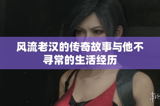 风流老汉的传奇故事与他不寻常的生活经历