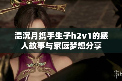 温沉月携手生子h2v1的感人故事与家庭梦想分享
