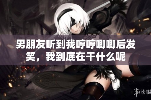 男朋友听到我哼哼唧唧后发笑，我到底在干什么呢