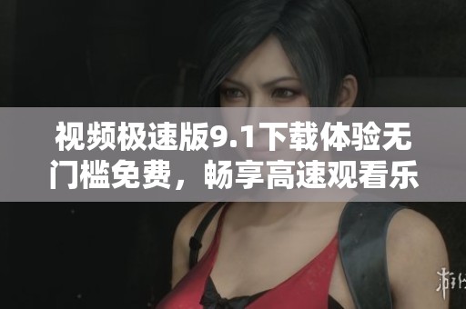 视频极速版9.1下载体验无门槛免费，畅享高速观看乐趣！
