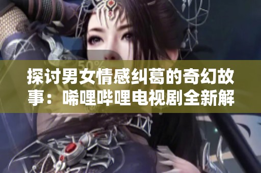 探讨男女情感纠葛的奇幻故事：唏哩哔哩电视剧全新解读