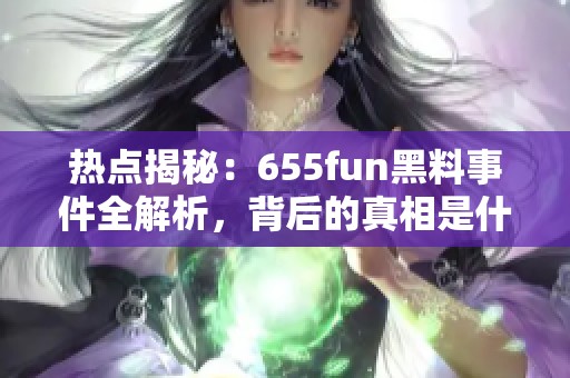 热点揭秘：655fun黑料事件全解析，背后的真相是什么