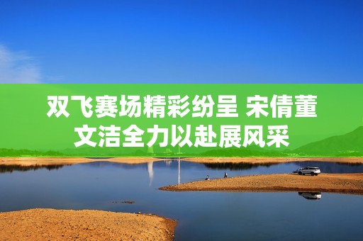 双飞赛场精彩纷呈 宋倩董文洁全力以赴展风采