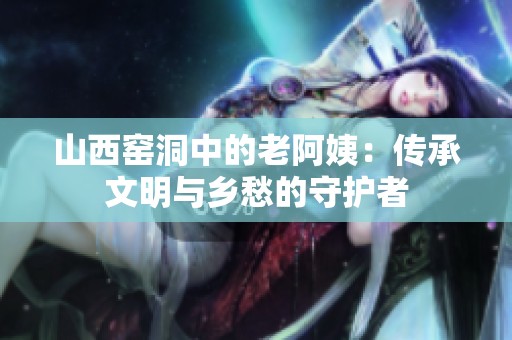 山西窑洞中的老阿姨：传承文明与乡愁的守护者