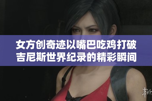 女方创奇迹以嘴巴吃鸡打破吉尼斯世界纪录的精彩瞬间