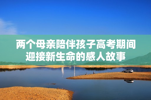 两个母亲陪伴孩子高考期间迎接新生命的感人故事