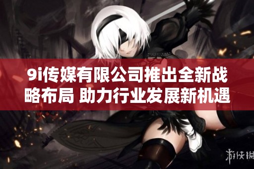 9i传媒有限公司推出全新战略布局 助力行业发展新机遇