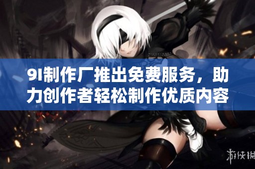 9I制作厂推出免费服务，助力创作者轻松制作优质内容