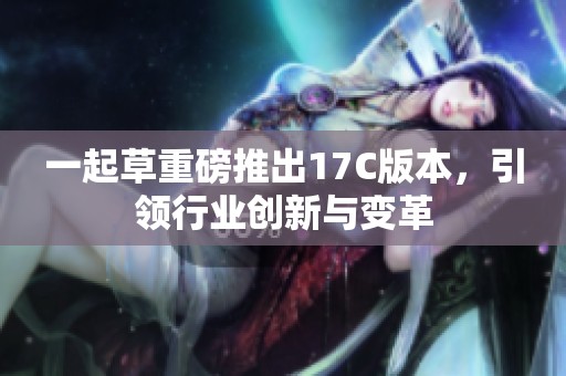 一起草重磅推出17C版本，引领行业创新与变革