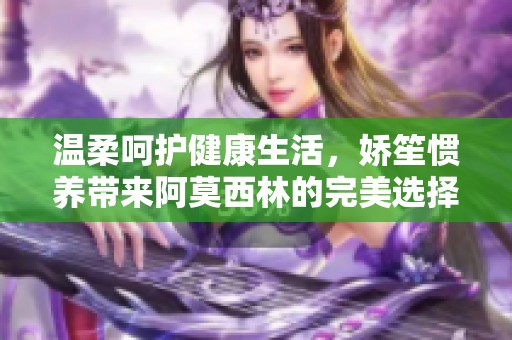 温柔呵护健康生活，娇笙惯养带来阿莫西林的完美选择
