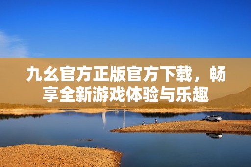 九幺官方正版官方下载，畅享全新游戏体验与乐趣
