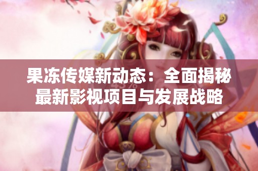 果冻传媒新动态：全面揭秘最新影视项目与发展战略