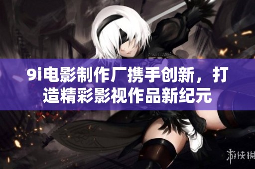 9i电影制作厂携手创新，打造精彩影视作品新纪元