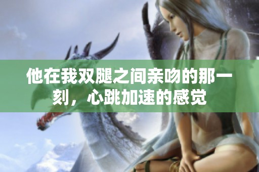 他在我双腿之间亲吻的那一刻，心跳加速的感觉