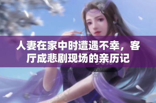 人妻在家中时遭遇不幸，客厅成悲剧现场的亲历记