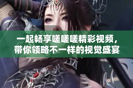 一起畅享嗟嗟嗟精彩视频，带你领略不一样的视觉盛宴
