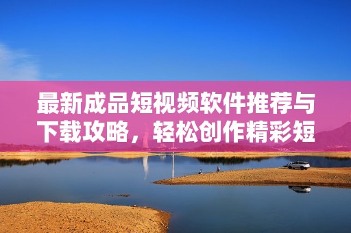 最新成品短视频软件推荐与下载攻略，轻松创作精彩短视频