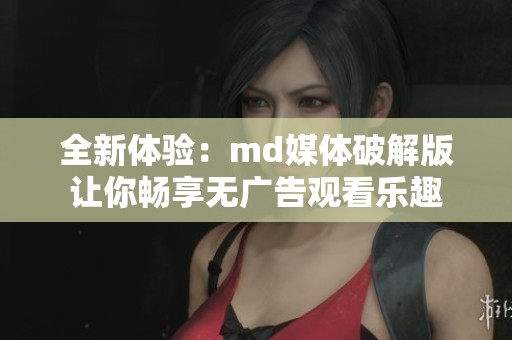 全新体验：md媒体破解版让你畅享无广告观看乐趣
