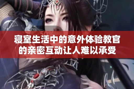 寝室生活中的意外体验教官的亲密互动让人难以承受