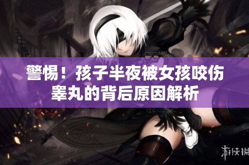 警惕！孩子半夜被女孩咬伤睾丸的背后原因解析