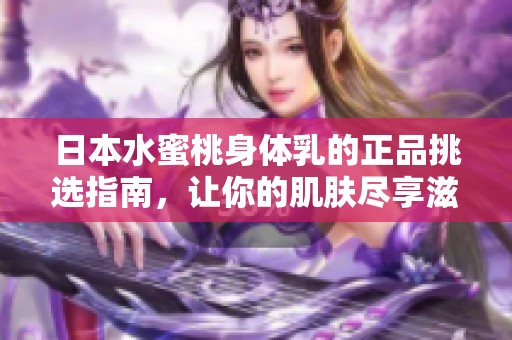 日本水蜜桃身体乳的正品挑选指南，让你的肌肤尽享滋润与香甜