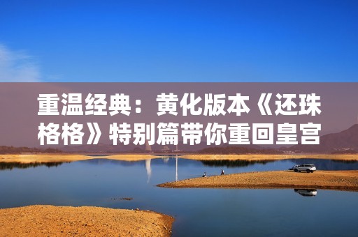 重温经典：黄化版本《还珠格格》特别篇带你重回皇宫岁月