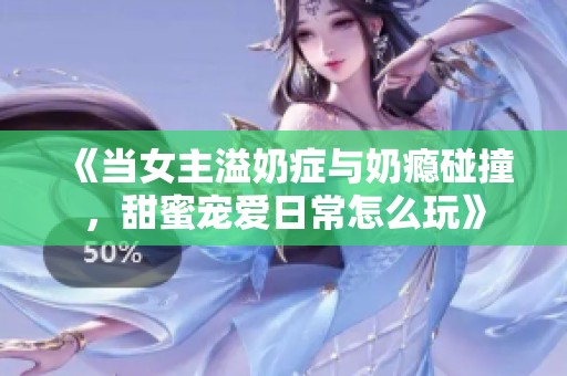 《当女主溢奶症与奶瘾碰撞，甜蜜宠爱日常怎么玩》