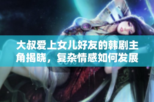 大叔爱上女儿好友的韩剧主角揭晓，复杂情感如何发展