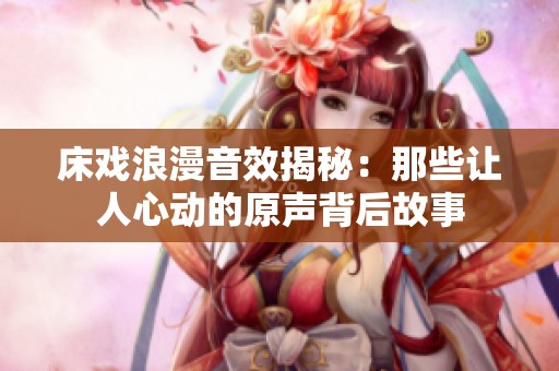 床戏浪漫音效揭秘：那些让人心动的原声背后故事