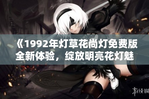 《1992年灯草花尚灯免费版全新体验，绽放明亮花灯魅力》