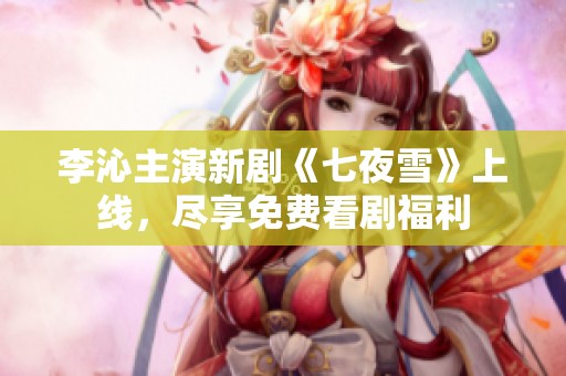 李沁主演新剧《七夜雪》上线，尽享免费看剧福利