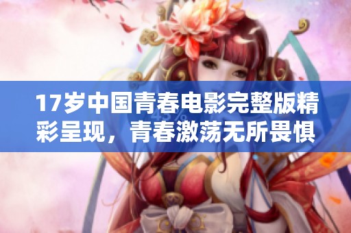 17岁中国青春电影完整版精彩呈现，青春激荡无所畏惧