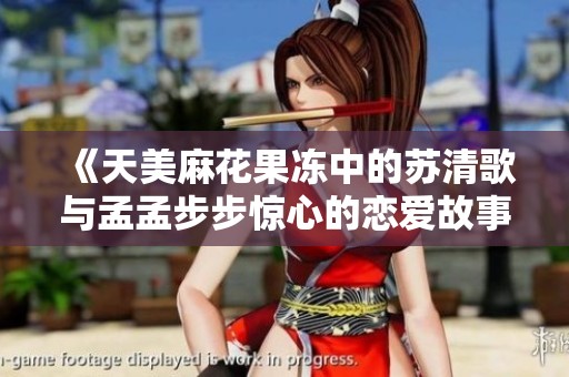 《天美麻花果冻中的苏清歌与孟孟步步惊心的恋爱故事》