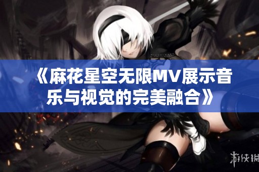 《麻花星空无限MV展示音乐与视觉的完美融合》